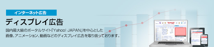 インターネット広告 ディスプレイ広告 国内最大級のポータルサイト「Yahoo! JAPAN」を中心とした画像、アニメーション、動画などのディスプレイ広告を取り扱っております。