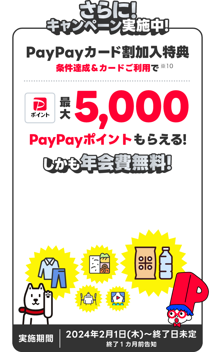 さらに!キャンペーン実施中!PayPayカード割加入特典 条件達成&カードご利用で最大5,000PayPayポイントもらえる!しかも年会費無料! 実施期間 2024年2月1日(木)~終了日未定 終了1ヵ月前告知