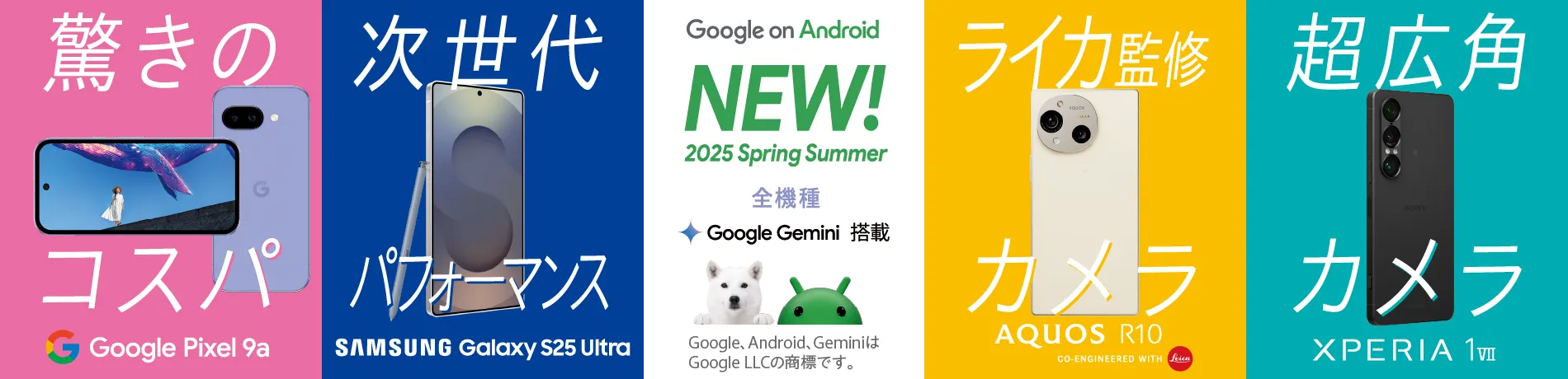 Google on Android NEW！2025 Spring Summer あなたがスマホに求めるものは？全機種 Google Gemini 搭載 Google、Android、GeminiはGoogle LLCの商標です。驚きのコスパ Google Pixel 9a、次世代パフォーマンス Samsung Galaxy S25 Ultra、ライカ監修カメラ AQUOS R10 GO-ENGINEERD WITH Leica、超広角カメラ Xperia 1Ⅶ