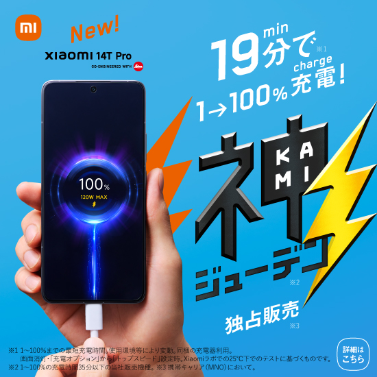 New! Xiaomi 14T Pro CO-ENGINEERED WITH Leica 19分で※1 1→100%充電！ 神ジューデン※2 独占販売※3 ※1 1～100%までの最短充電時間。使用環境等により変動。同梱の充電器利用。画面消灯・「充電オプション」から「トップスピード」設定時。Xiaomiラボでの25℃下でのテストに基づくものです。 ※2 1～100%の充電時間35分以下の当社販売機種。 ※3 携帯キャリア（MNO）において。 詳細はこちら