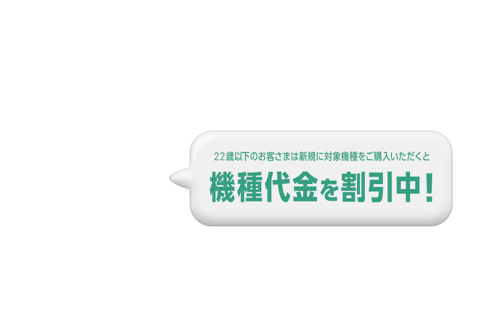 U22オンラインショップ割 U22 ONLINE SHOP DISCOUNT 22歳以下のお客さまは新規に対象機種をご購入いただくと機種代金を割引中！