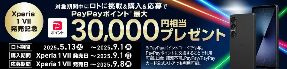 Xperia1 VII 発売記念 対象期間中にロトに挑戦＆購入＆応募で PayPayポイント※ 最大30,000円相当プレゼント ロト期間 2025.5.13(火) ～ 2025.9.1(月) 購入期間 Xperia 1 VII 発売日 ～ 2025.9.1(月) 応募期間 Xperia 1 VII 発売日 ～ 2025.9.8(月) ※PayPayポイントコードで付与。PayPayポイントに交換することで利用可能。出金・譲渡不可。PayPay／PayPayカード公式ストアでも利用可能。