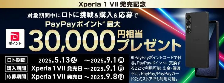 Xperia1 VII 発売記念 対象期間中にロトに挑戦＆購入＆応募で PayPayポイント※ 最大30,000円相当プレゼント ロト期間 2025.5.13(火) ～ 2025.9.1(月) 購入期間 Xperia 1 VII 発売日 ～ 2025.9.1(月) 応募期間 Xperia 1 VII 発売日 ～ 2025.9.8(月) ※PayPayポイントコードで付与。PayPayポイントに交換することで利用可能。出金・譲渡不可。PayPay／PayPayカード公式ストアでも利用可能。