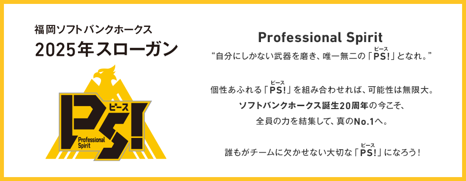 福岡ソフトバンクホークス 2025年スローガン Professional Spirit ”自分にしかない武器を磨き、唯一無二の「ピース」となれ。” 個性あふれる「ピース」を組み合わせれば、可能性は無限大。ソフトバンクホークス誕生20周年の今こそ、全員の力を集結して、真のNo.1へ。 誰もがチームに欠かせない大切な「ピース」になろう！
